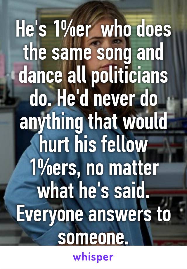 He's 1%er  who does the same song and dance all politicians do. He'd never do anything that would hurt his fellow 1%ers, no matter what he's said. Everyone answers to someone.