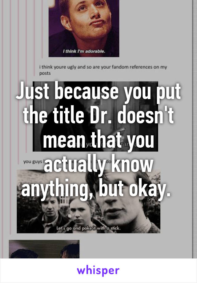 Just because you put the title Dr. doesn't mean that you actually know anything, but okay. 