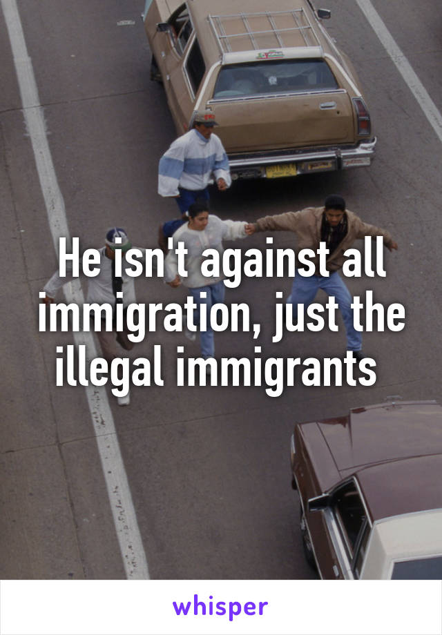 He isn't against all immigration, just the illegal immigrants 