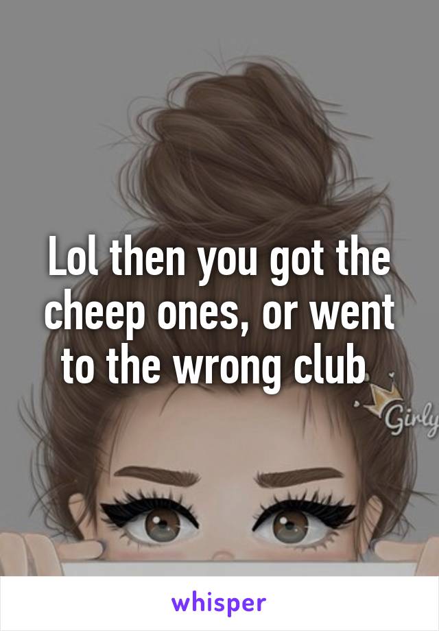 Lol then you got the cheep ones, or went to the wrong club 