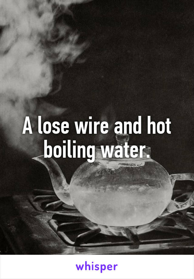 A lose wire and hot boiling water.