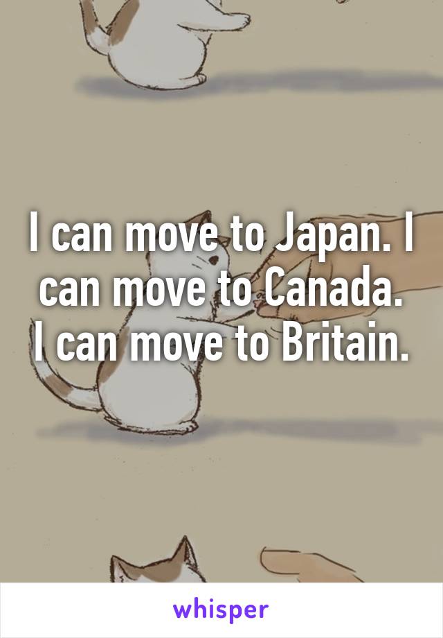 I can move to Japan. I can move to Canada. I can move to Britain. 