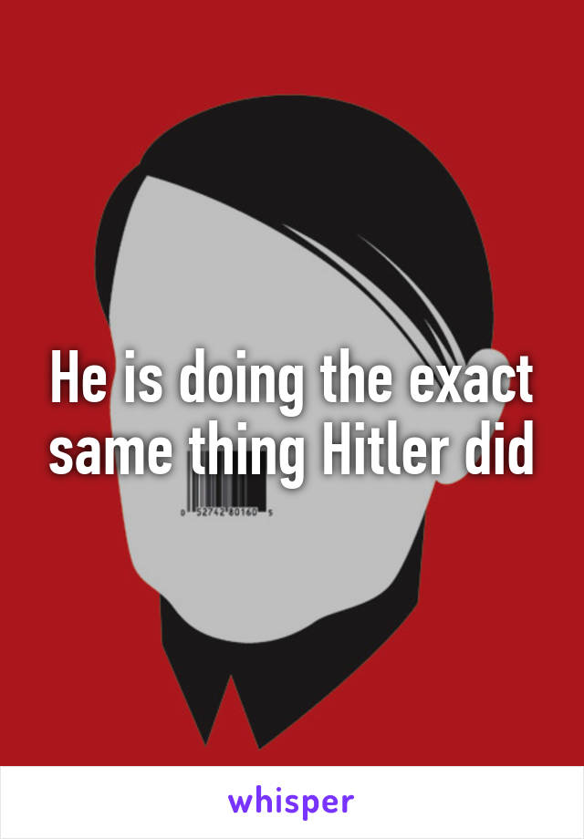 He is doing the exact same thing Hitler did