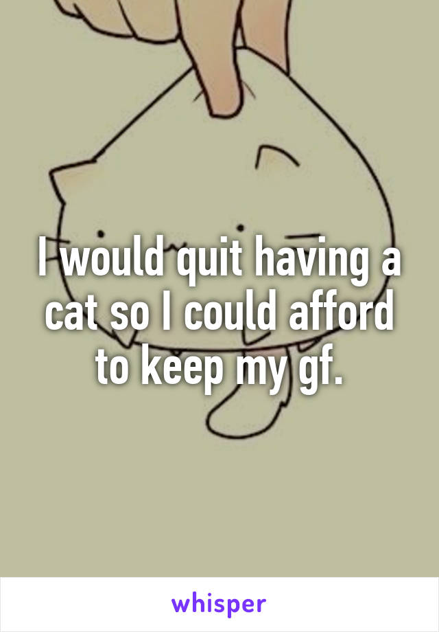 I would quit having a cat so I could afford to keep my gf.