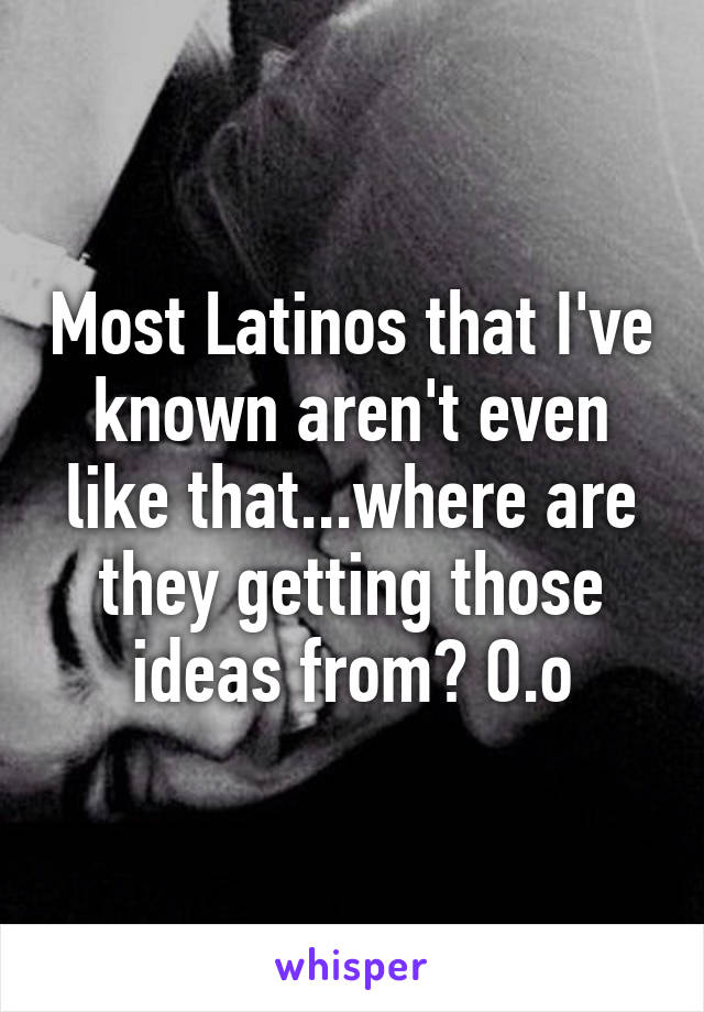 Most Latinos that I've known aren't even like that...where are they getting those ideas from? O.o