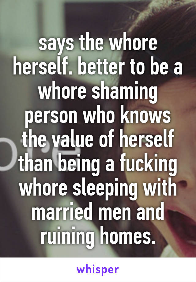 says the whore herself. better to be a whore shaming person who knows the value of herself than being a fucking whore sleeping with married men and ruining homes.