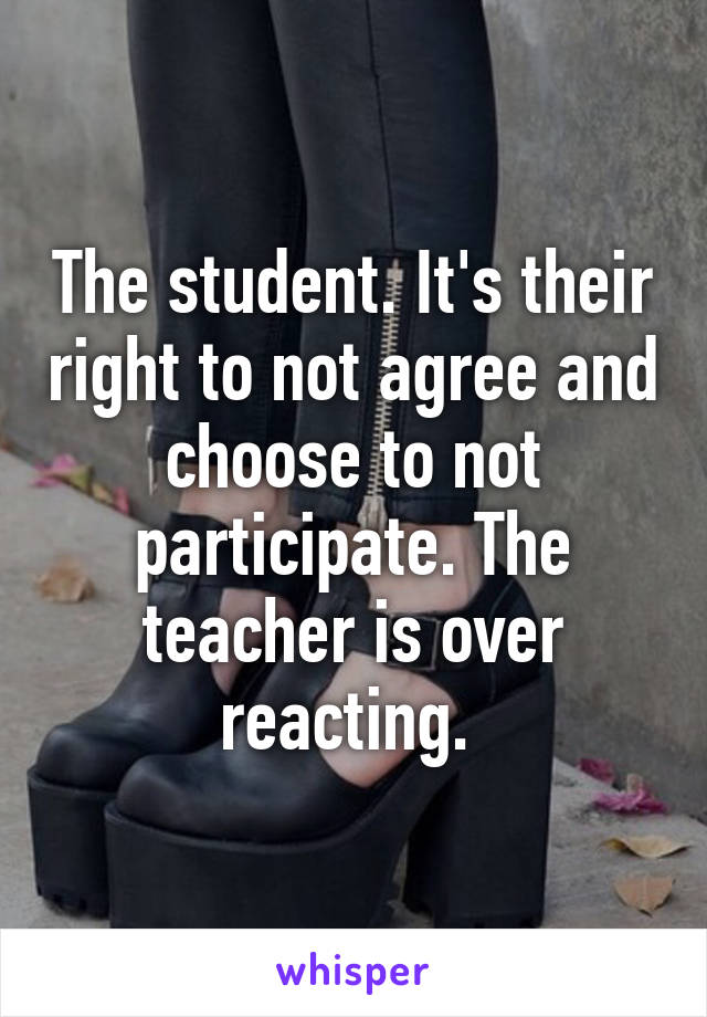 The student. It's their right to not agree and choose to not participate. The teacher is over reacting. 