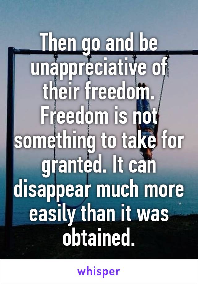 Then go and be unappreciative of their freedom.
Freedom is not something to take for granted. It can disappear much more easily than it was obtained.