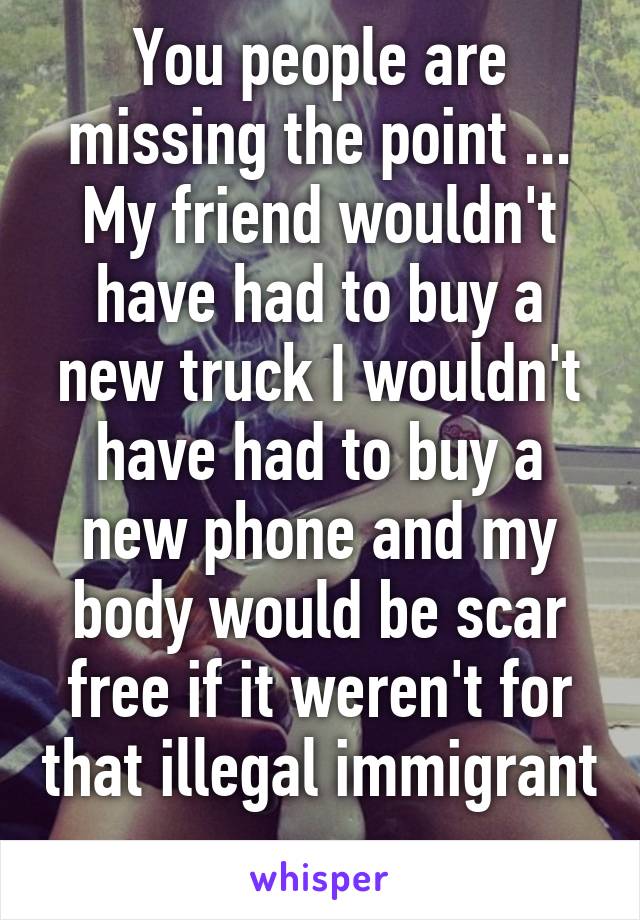 You people are missing the point ... My friend wouldn't have had to buy a new truck I wouldn't have had to buy a new phone and my body would be scar free if it weren't for that illegal immigrant 