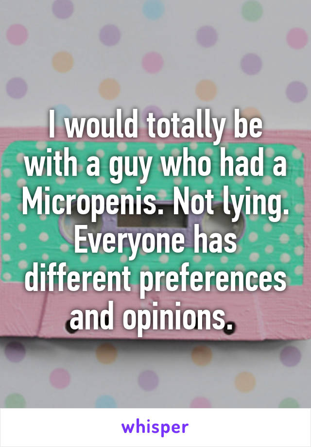 I would totally be with a guy who had a Micropenis. Not lying. Everyone has different preferences and opinions. 