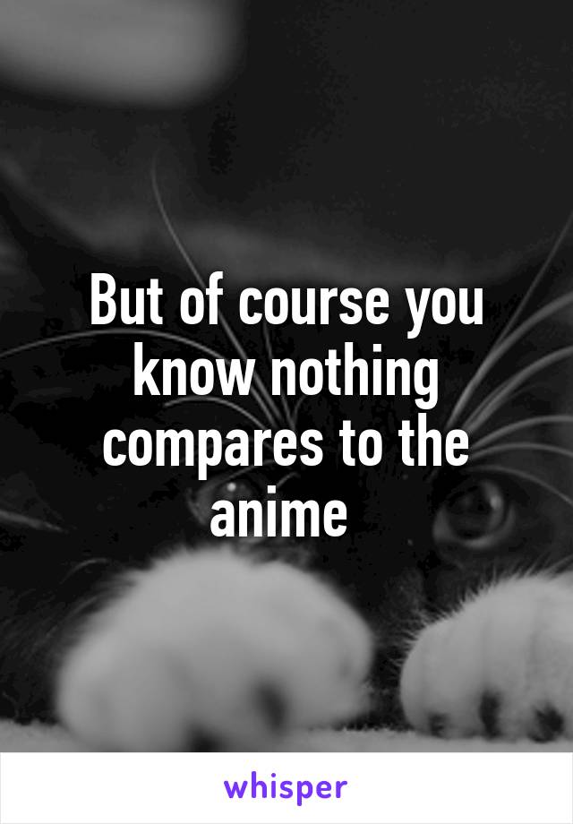 But of course you know nothing compares to the anime 