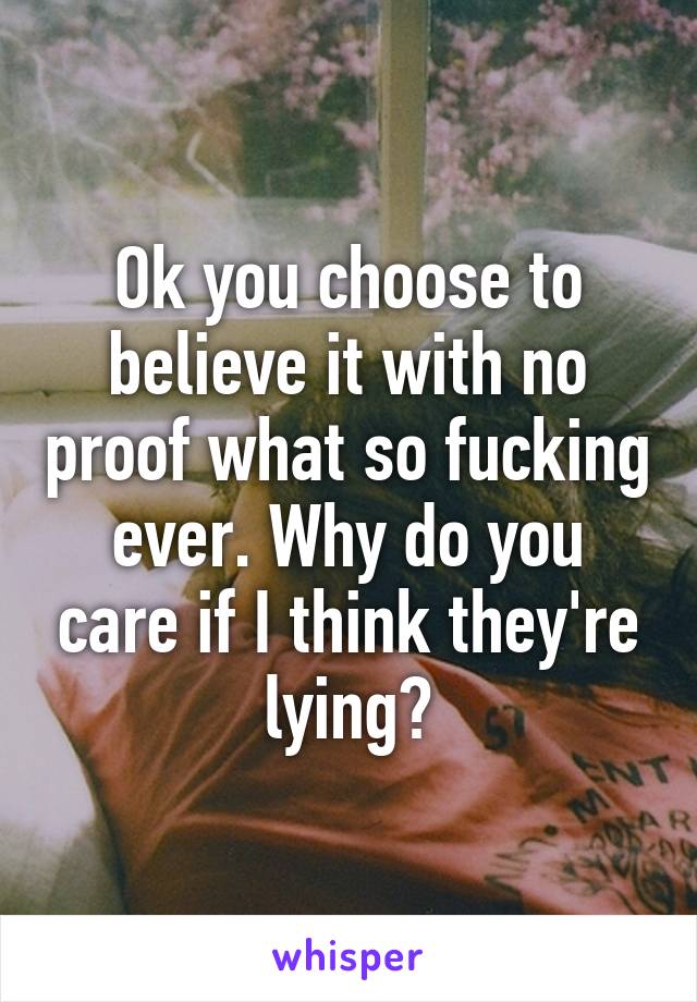 Ok you choose to believe it with no proof what so fucking ever. Why do you care if I think they're lying?