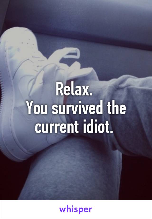 Relax. 
You survived the current idiot. 