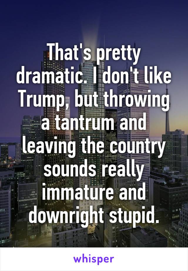 That's pretty dramatic. I don't like Trump, but throwing a tantrum and leaving the country sounds really immature and downright stupid.