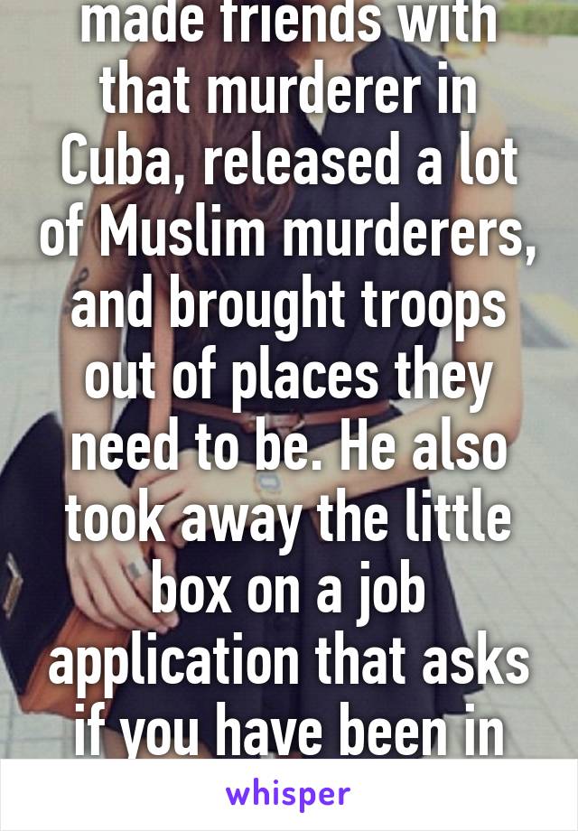 He has torn alliances, made friends with that murderer in Cuba, released a lot of Muslim murderers, and brought troops out of places they need to be. He also took away the little box on a job application that asks if you have been in jail. Now a convict can get a job