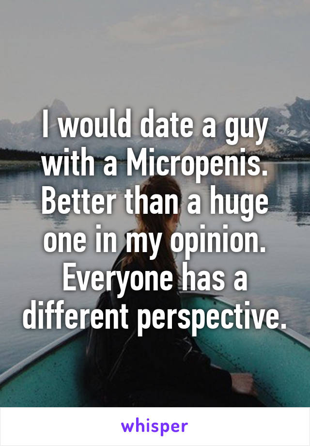 I would date a guy with a Micropenis. Better than a huge one in my opinion. Everyone has a different perspective.