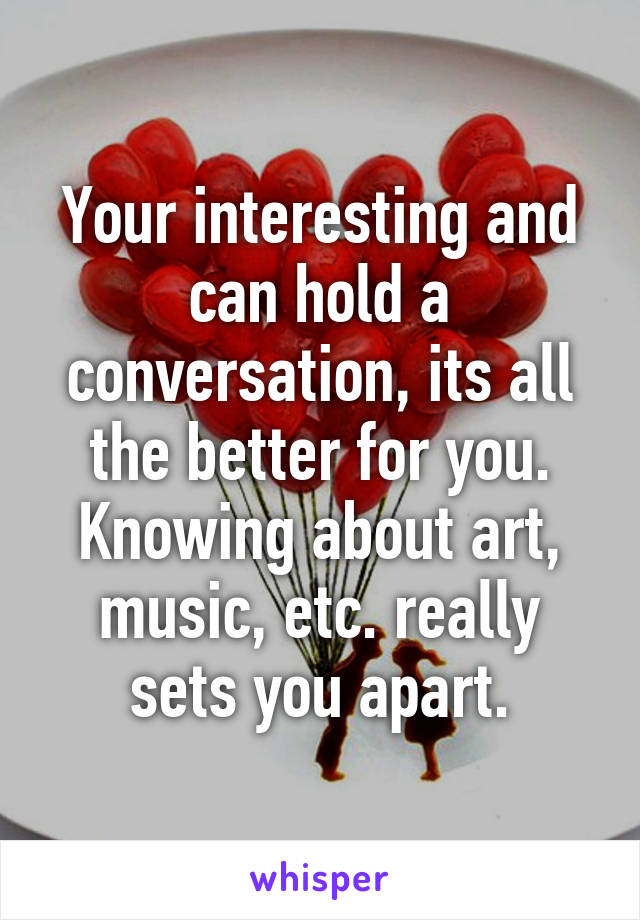 Your interesting and can hold a conversation, its all the better for you. Knowing about art, music, etc. really sets you apart.