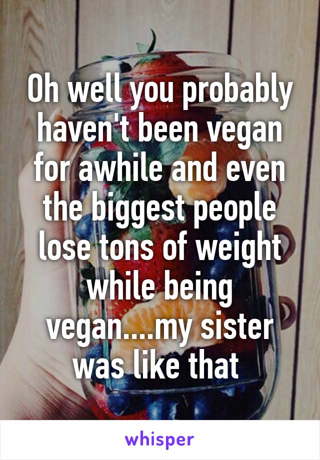 Oh well you probably haven't been vegan for awhile and even the biggest people lose tons of weight while being vegan....my sister was like that 