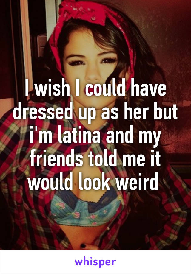 I wish I could have dressed up as her but i'm latina and my friends told me it would look weird 