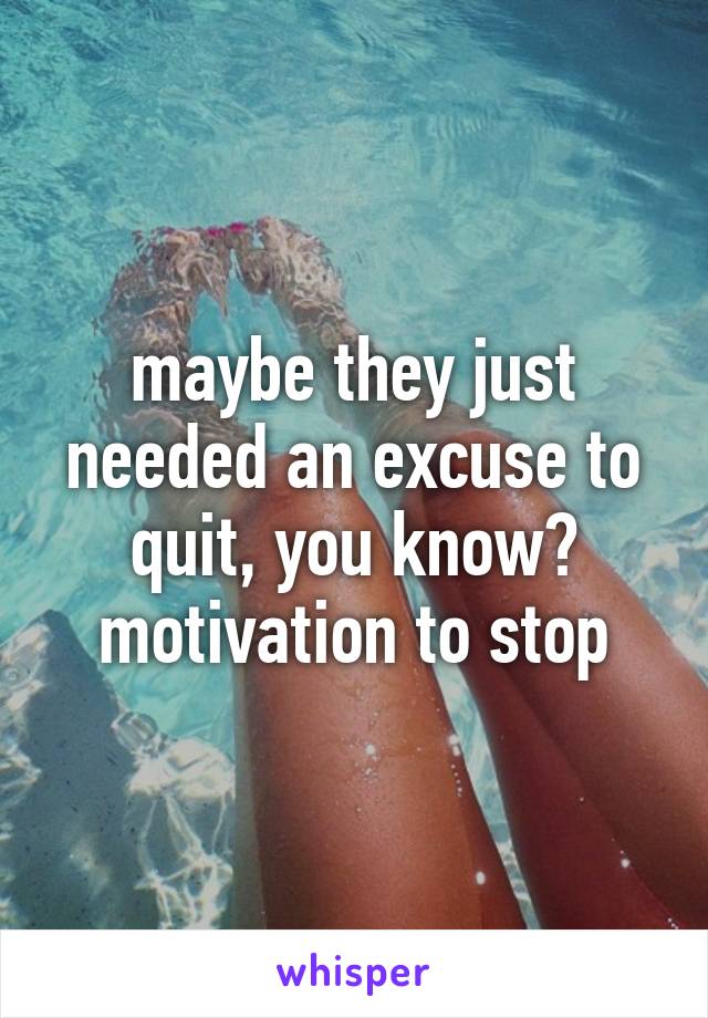 maybe they just needed an excuse to quit, you know? motivation to stop