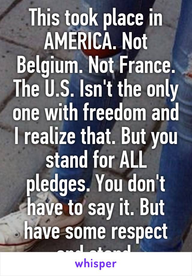 This took place in AMERICA. Not Belgium. Not France. The U.S. Isn't the only one with freedom and I realize that. But you stand for ALL pledges. You don't have to say it. But have some respect and stand.