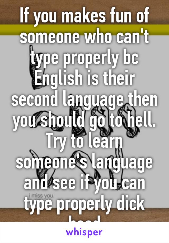 If you makes fun of someone who can't type properly bc English is their second language then you should go to hell. Try to learn someone's language and see if you can type properly dick head