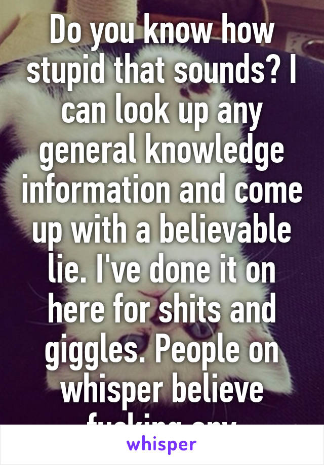 Do you know how stupid that sounds? I can look up any general knowledge information and come up with a believable lie. I've done it on here for shits and giggles. People on whisper believe fucking any