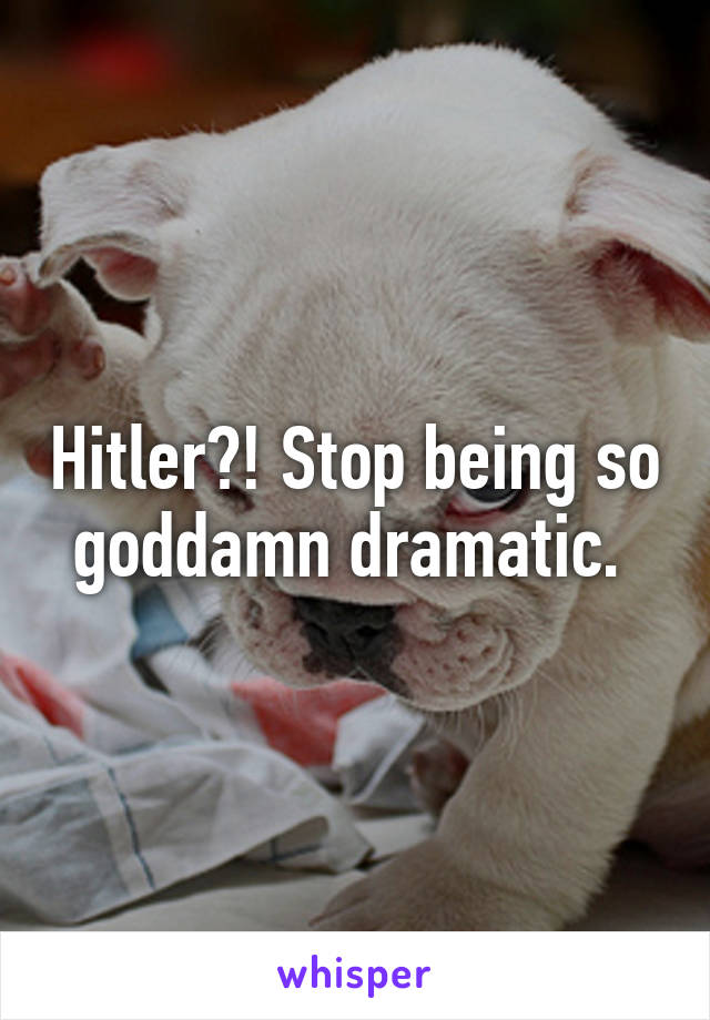 Hitler?! Stop being so goddamn dramatic. 