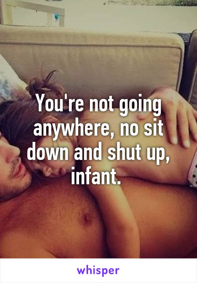 You're not going anywhere, no sit down and shut up, infant. 