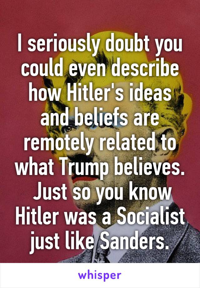 I seriously doubt you could even describe how Hitler's ideas and beliefs are remotely related to what Trump believes.  Just so you know Hitler was a Socialist just like Sanders.