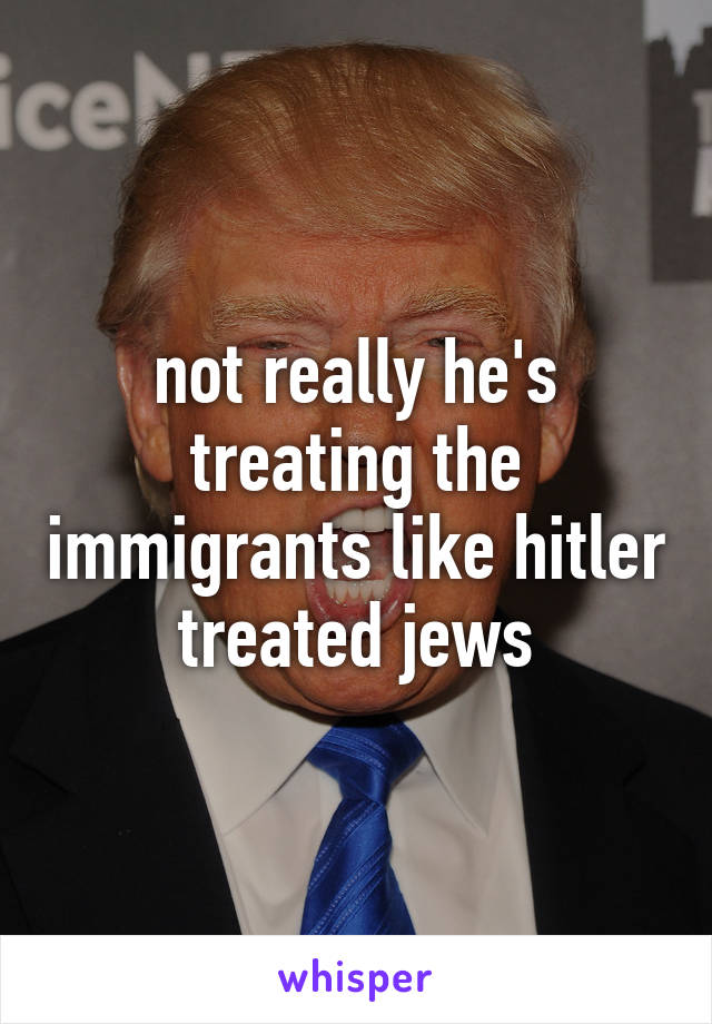 not really he's treating the immigrants like hitler treated jews