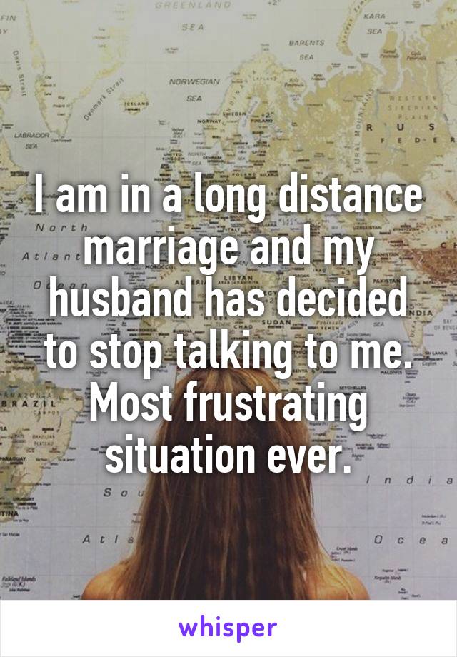 I am in a long distance marriage and my husband has decided to stop talking to me. Most frustrating situation ever.