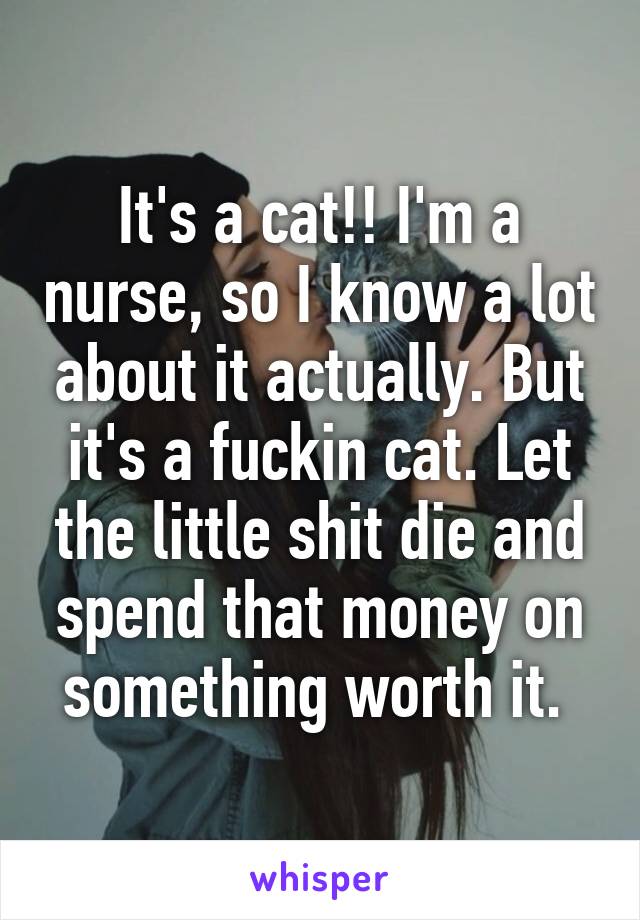 It's a cat!! I'm a nurse, so I know a lot about it actually. But it's a fuckin cat. Let the little shit die and spend that money on something worth it. 