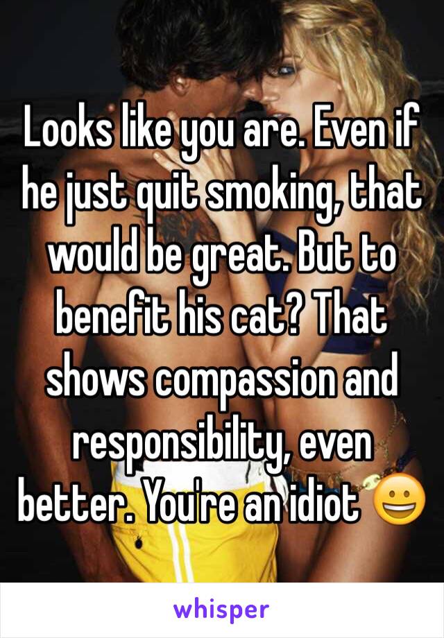 Looks like you are. Even if he just quit smoking, that would be great. But to benefit his cat? That shows compassion and responsibility, even better. You're an idiot 😀