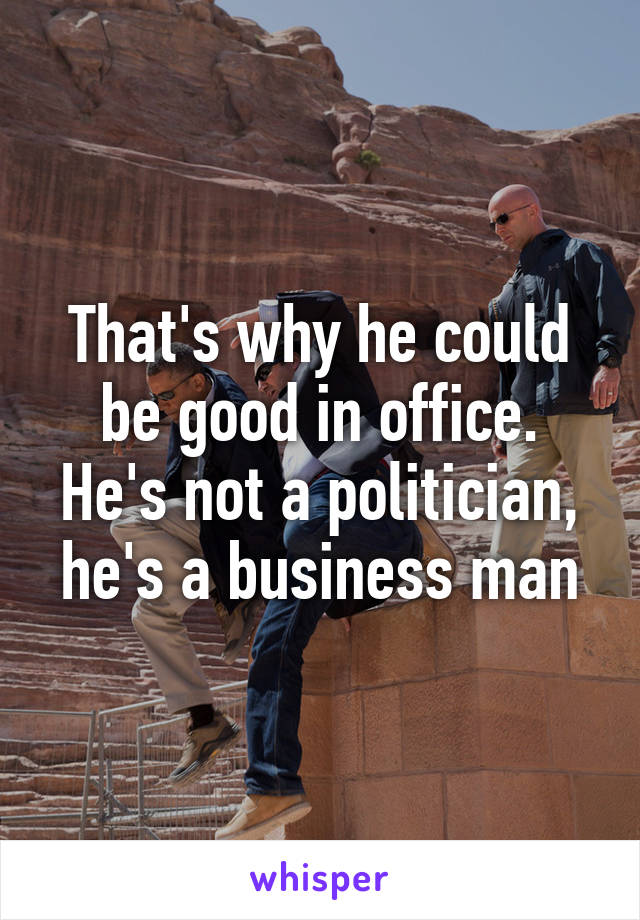 That's why he could be good in office. He's not a politician, he's a business man