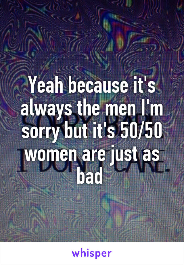 Yeah because it's always the men I'm sorry but it's 50/50 women are just as bad 