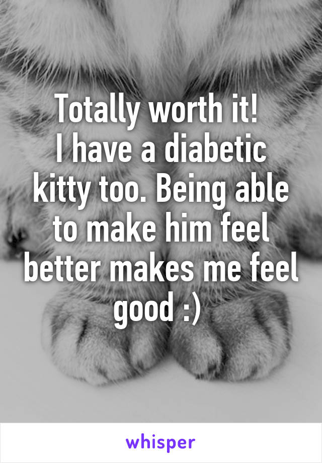 Totally worth it! 
I have a diabetic kitty too. Being able to make him feel better makes me feel good :) 
