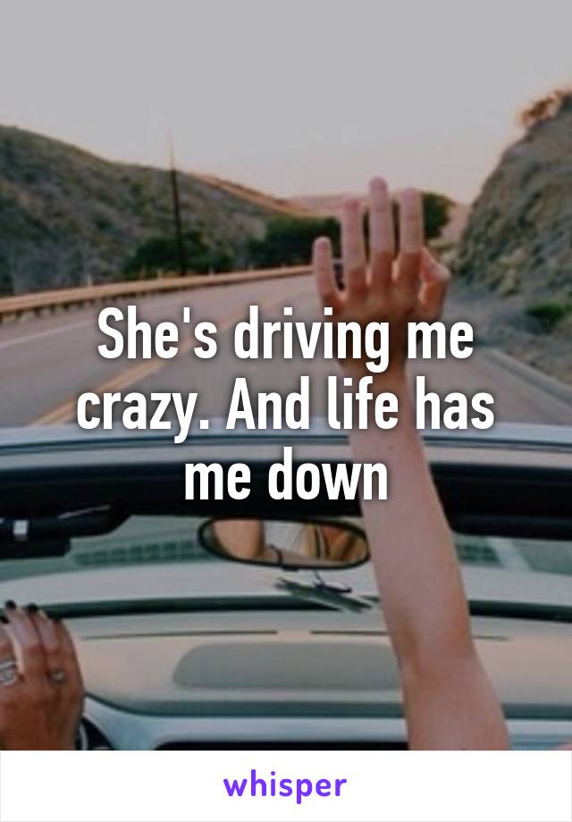 She's driving me crazy. And life has me down