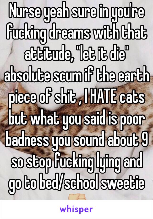 Nurse yeah sure in you're  fucking dreams with that attitude, "let it die" absolute scum if the earth piece of shit , I HATE cats but what you said is poor badness you sound about 9 so stop fucking lying and go to bed/school sweetie 👎🏼