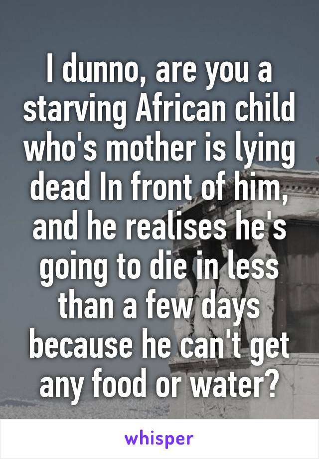 I dunno, are you a starving African child who's mother is lying dead In front of him, and he realises he's going to die in less than a few days because he can't get any food or water?