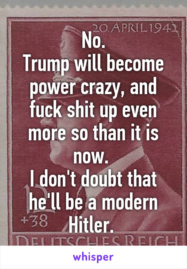 No.
Trump will become power crazy, and fuck shit up even more so than it is now. 
I don't doubt that he'll be a modern Hitler. 