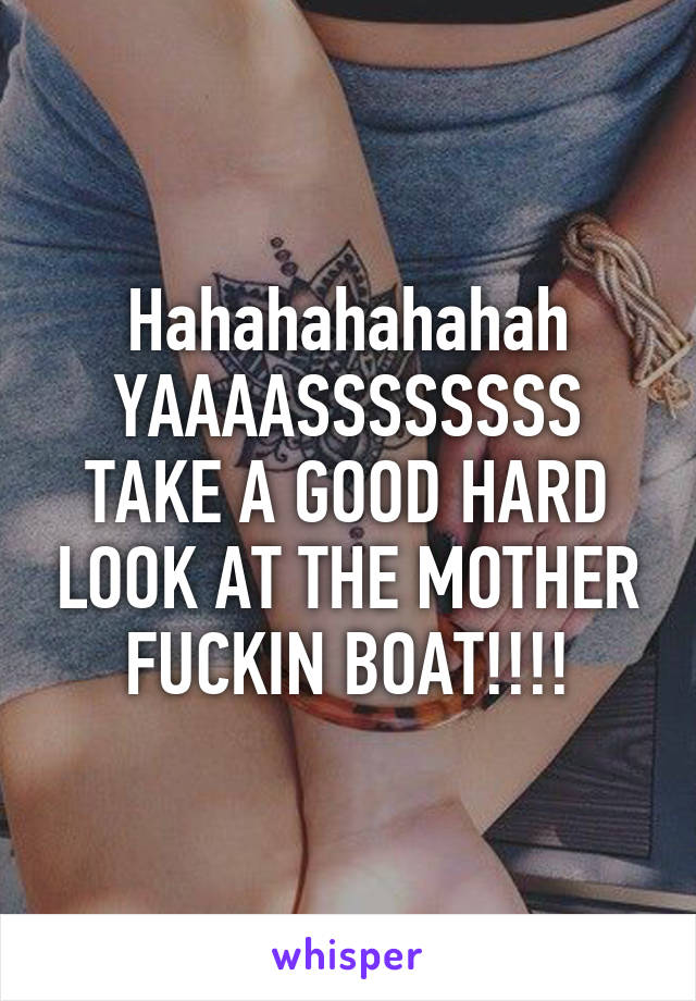 Hahahahahahah YAAAASSSSSSSS TAKE A GOOD HARD LOOK AT THE MOTHER FUCKIN BOAT!!!!