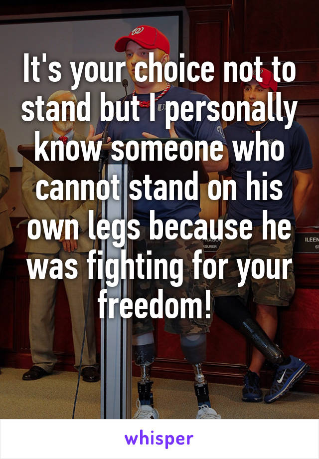 It's your choice not to stand but I personally know someone who cannot stand on his own legs because he was fighting for your freedom! 

