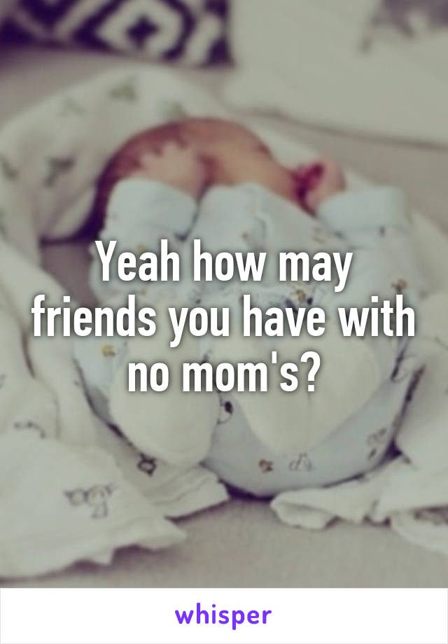 Yeah how may friends you have with no mom's?