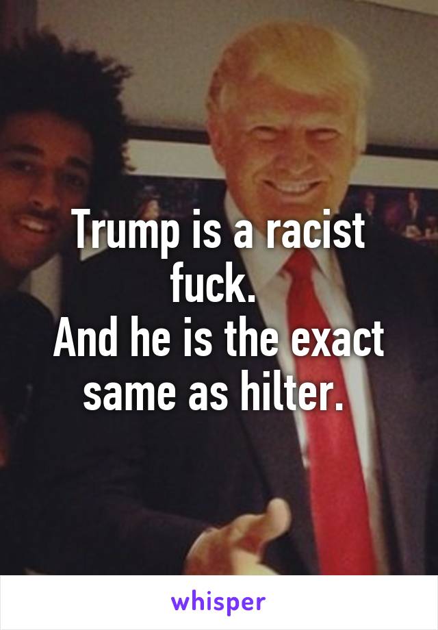 Trump is a racist fuck. 
And he is the exact same as hilter. 