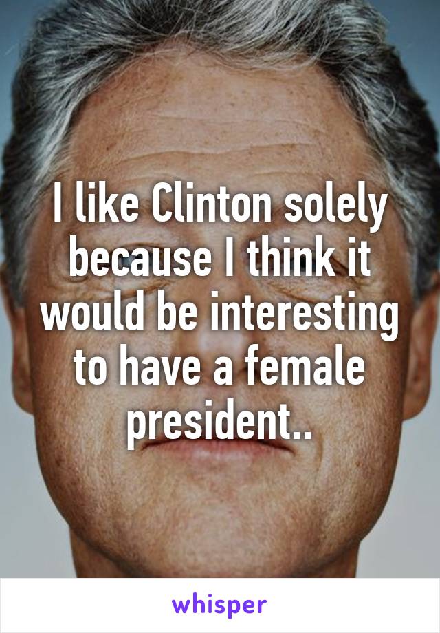 I like Clinton solely because I think it would be interesting to have a female president..