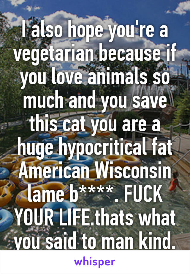 I also hope you're a vegetarian because if you love animals so much and you save this cat you are a huge hypocritical fat American Wisconsin lame b****. FUCK YOUR LIFE.thats what you said to man kind.