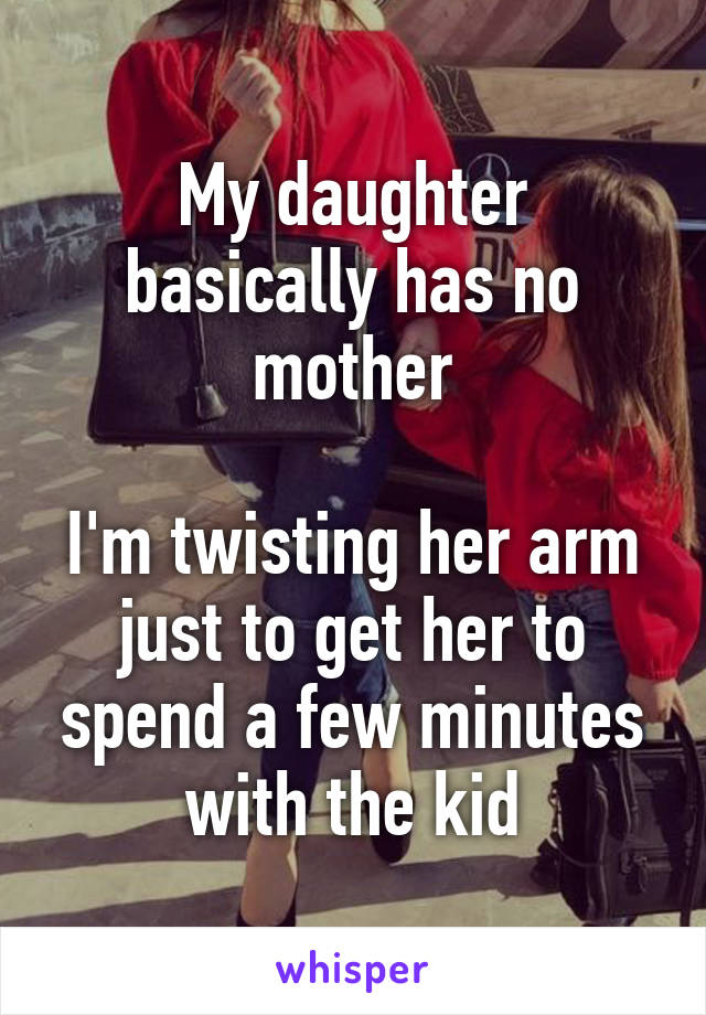 My daughter basically has no mother

I'm twisting her arm just to get her to spend a few minutes with the kid