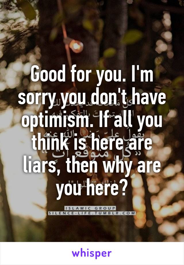 Good for you. I'm sorry you don't have optimism. If all you think is here are liars, then why are you here?