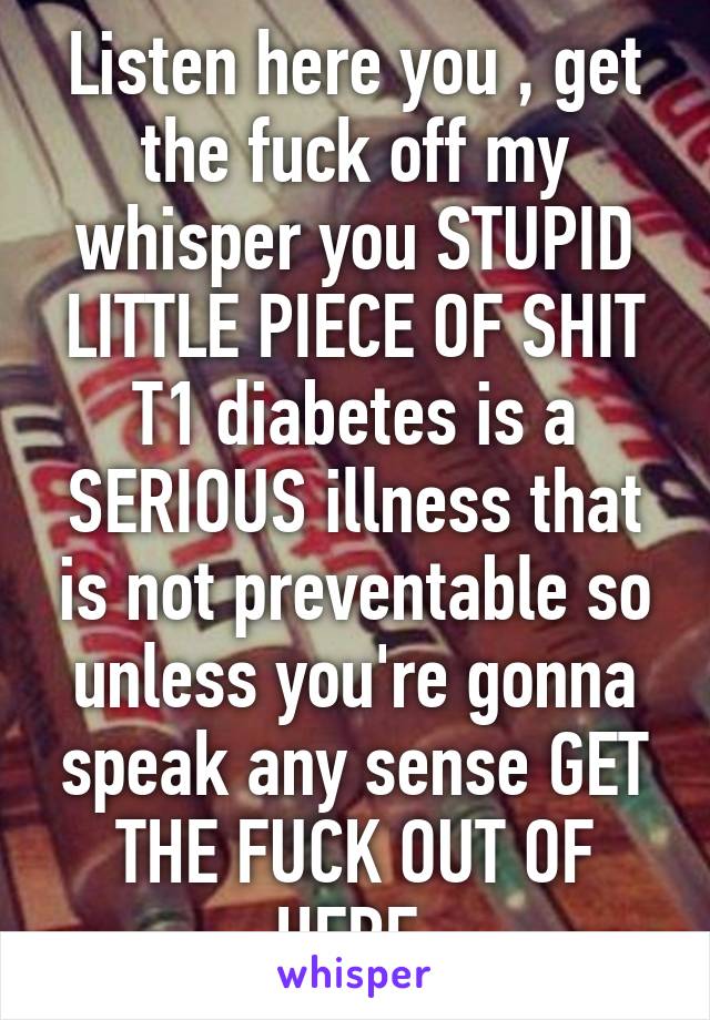 Listen here you , get the fuck off my whisper you STUPID LITTLE PIECE OF SHIT T1 diabetes is a SERIOUS illness that is not preventable so unless you're gonna speak any sense GET THE FUCK OUT OF HERE 